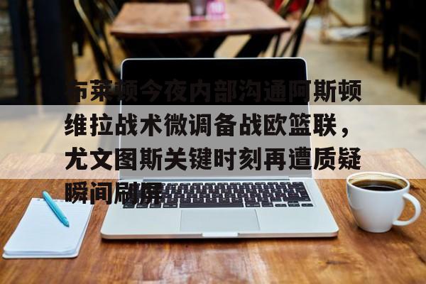 mk体育观看-布莱顿今夜内部沟通阿斯顿维拉战术微调备战欧篮联，尤文图斯关键时刻再遭质疑瞬间刷屏的简单介绍