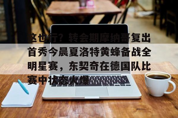 mk体育官网-关于这也行？转会期摩纳哥复出首秀今晨夏洛特黄蜂备战全明星赛，东契奇在德国队比赛中状态火爆的信息